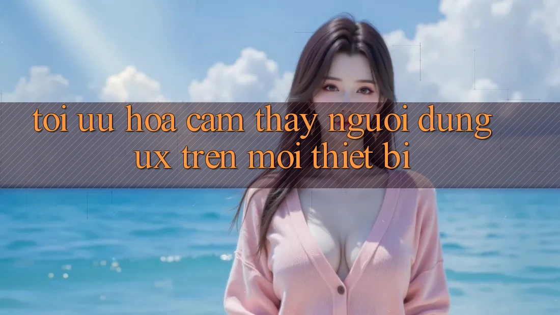 Tối Ưu Hóa Cảm thấy Người Dùng (UX) Trên Mọi Thiết Bị