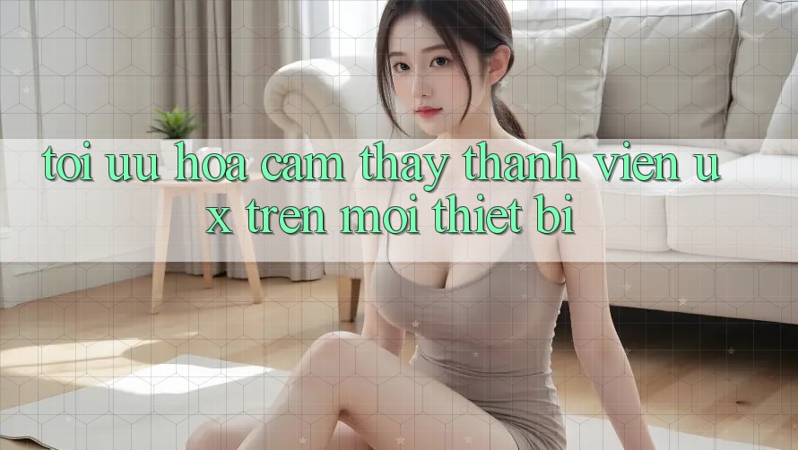 Tối Ưu Hóa Cảm thấy Thành viên (UX) Trên Mọi Thiết Bị