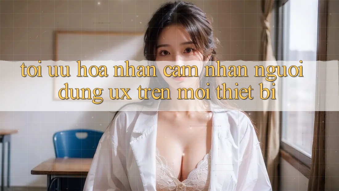 Tối Ưu Hóa Nhận cảm nhận Người Dùng (UX) Trên Mọi Thiết Bị
