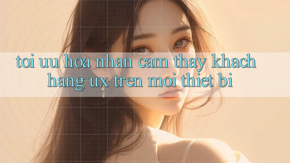 Tối Ưu Hóa Nhận cảm thấy Khách hàng (UX) Trên Mọi Thiết Bị