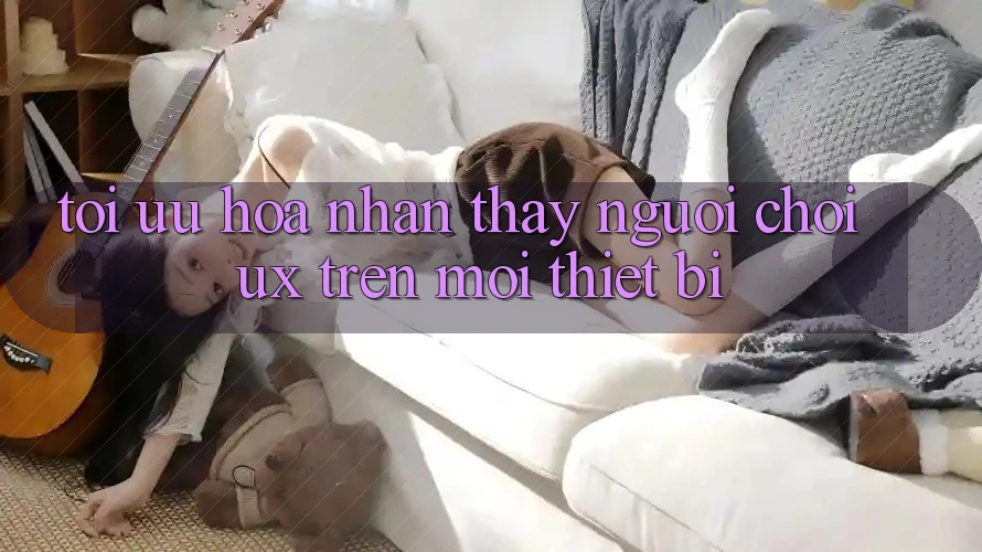 Tối Ưu Hóa Nhận thấy Người chơi (UX) Trên Mọi Thiết Bị