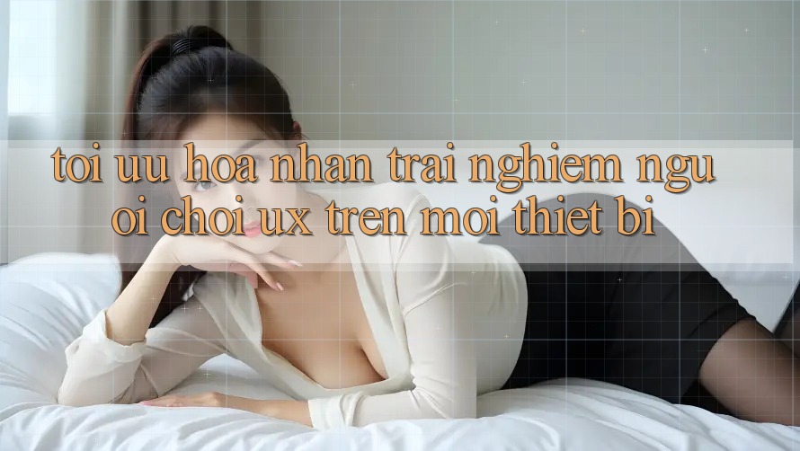 Tối Ưu Hóa Nhận trải nghiệm Người chơi (UX) Trên Mọi Thiết Bị