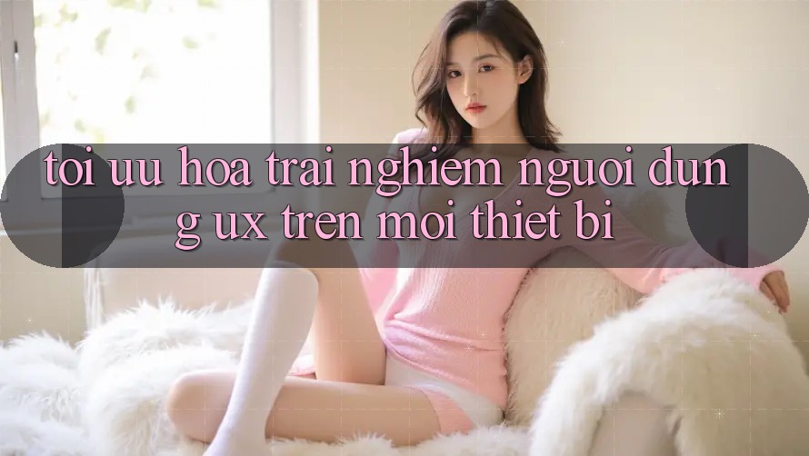 Tối Ưu Hóa Trải Nghiệm Người Dùng (UX) Trên Mọi Thiết Bị