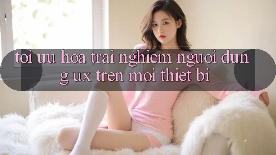 Tối Ưu Hóa Trải Nghiệm Người Dùng (UX) Trên Mọi Thiết Bị