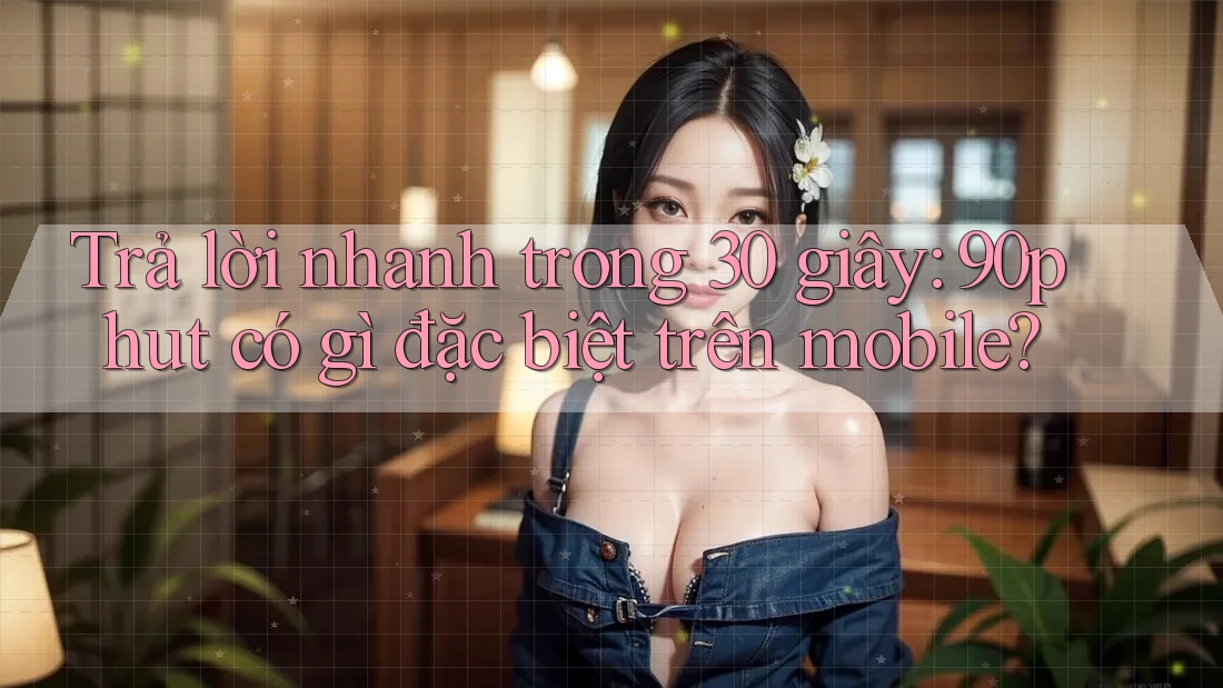 Trả lời nhanh trong 30 giây: 90phut có gì đặc biệt trên mobile?