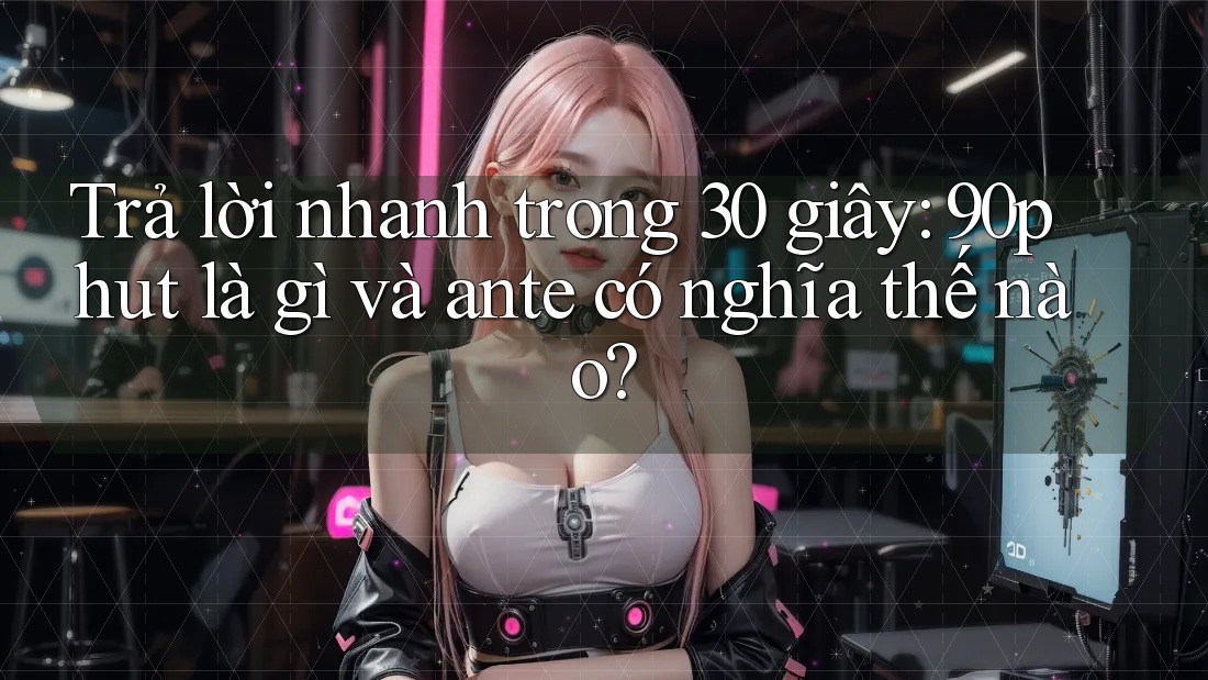 Trả lời nhanh trong 30 giây: 90phut là gì và ante có nghĩa thế nào?