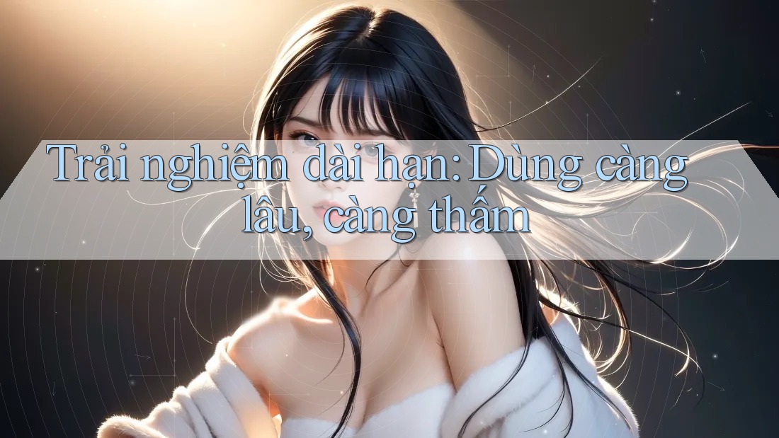 Trải nghiệm dài hạn: Dùng càng lâu, càng thấm