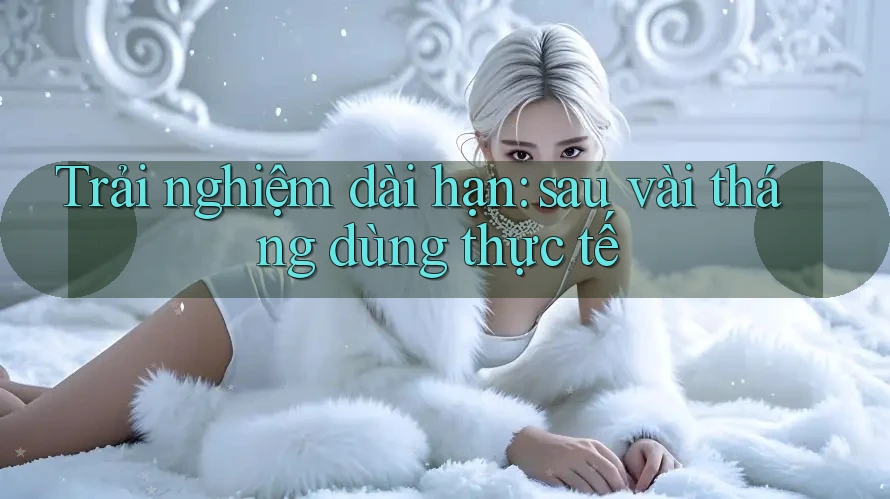 Trải nghiệm dài hạn: sau vài tháng dùng thực tế