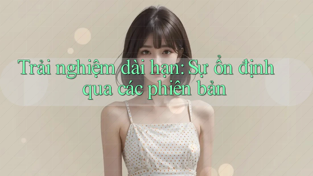 Trải nghiệm dài hạn: Sự ổn định qua các phiên bản