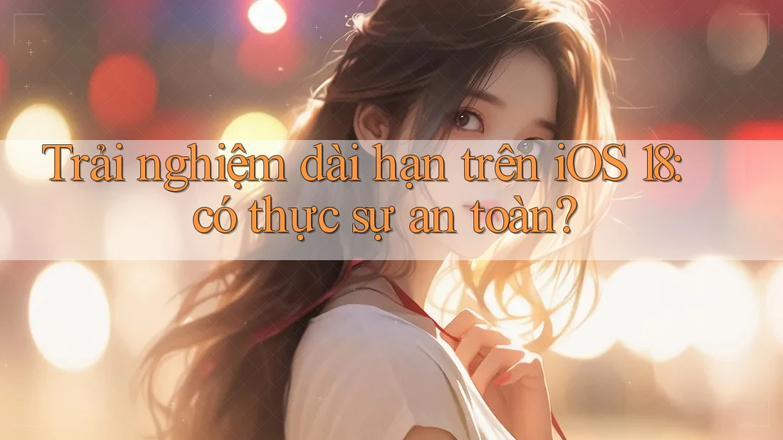 Trải nghiệm dài hạn trên iOS 18: có thực sự an toàn?