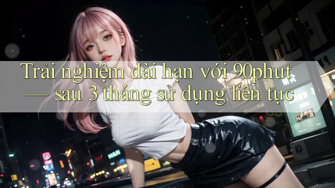 Trải nghiệm dài hạn với 90phut — sau 3 tháng sử dụng liên tục