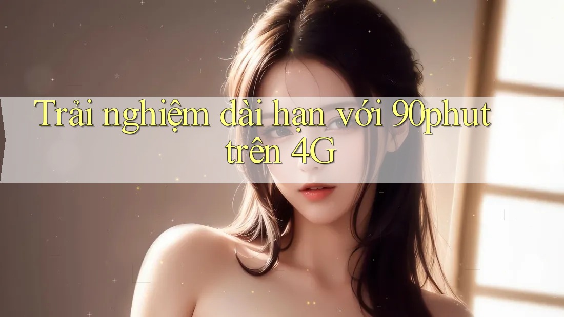 Trải nghiệm dài hạn với 90phut trên 4G