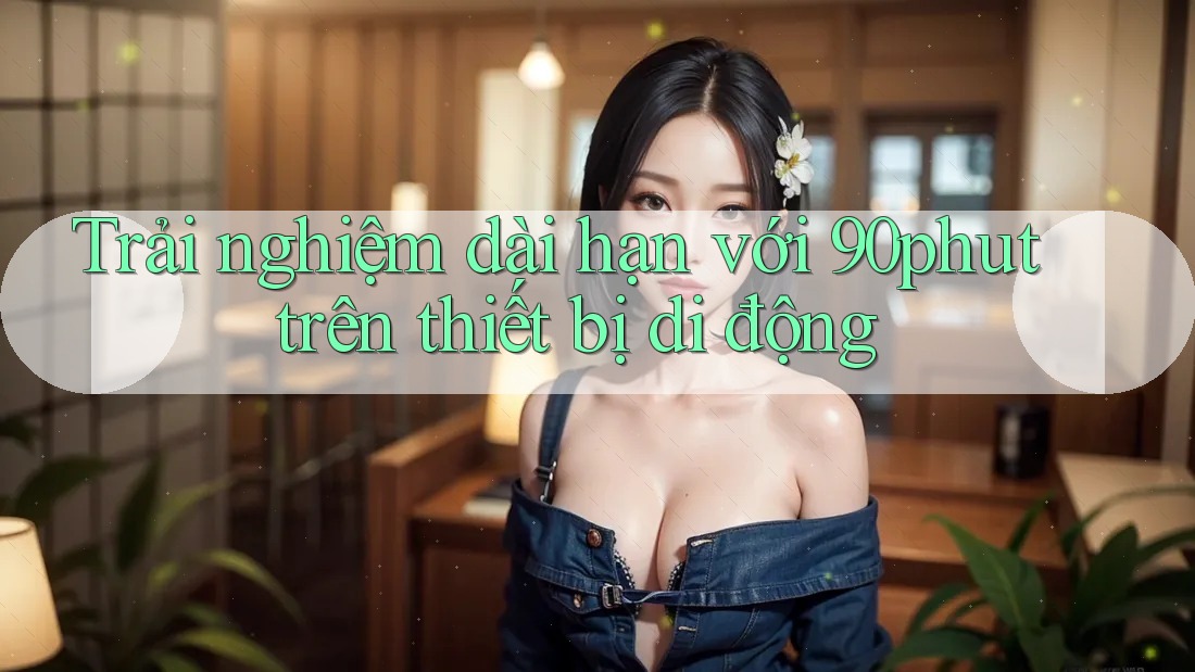 Trải nghiệm dài hạn với 90phut trên thiết bị di động