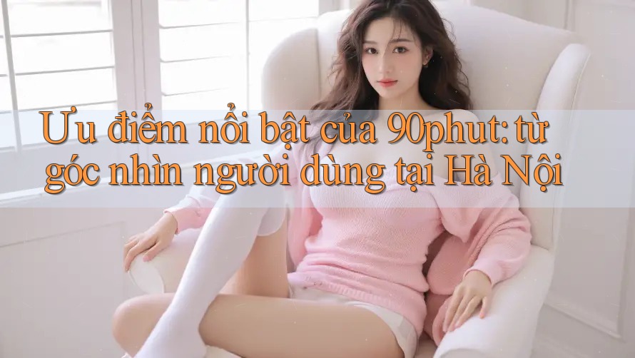 Ưu điểm nổi bật của 90phut: từ góc nhìn người dùng tại Hà Nội