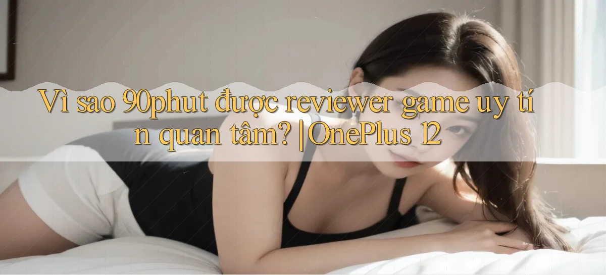 Vì sao 90phut được reviewer game uy tín quan tâm OnePlus 12