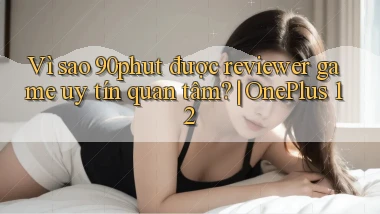 Vì sao 90phut được reviewer game uy tín quan tâm OnePlus 12
