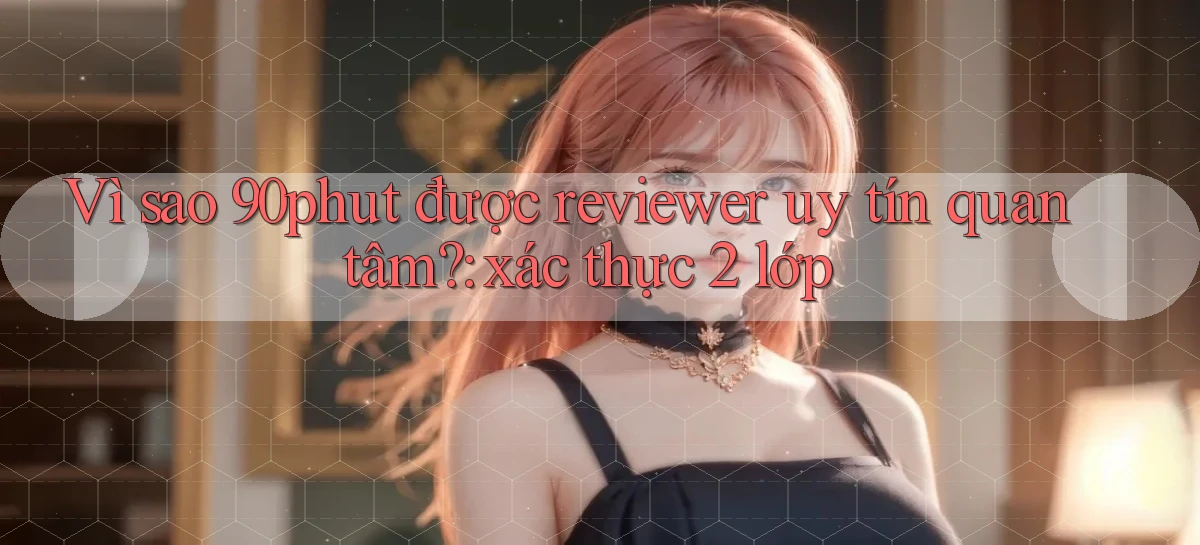Vì sao 90phut được reviewer uy tín quan tâm xác thực 2 lớp
