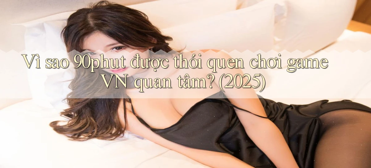 Vì sao 90phut được thói quen chơi game VN quan tâm (2025)