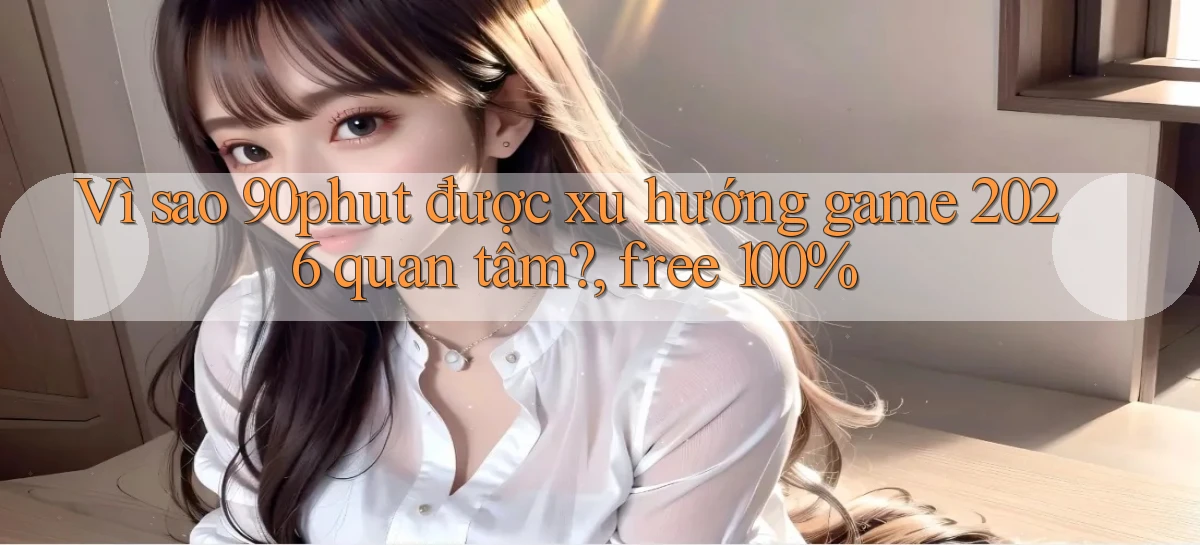 Vì sao 90phut được xu hướng game 2026 quan tâm, free 100%